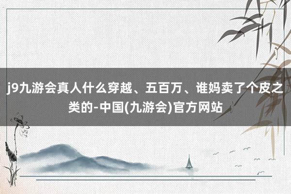 j9九游会真人什么穿越、五百万、谁妈卖了个皮之类的-中国(九游会)官方网站