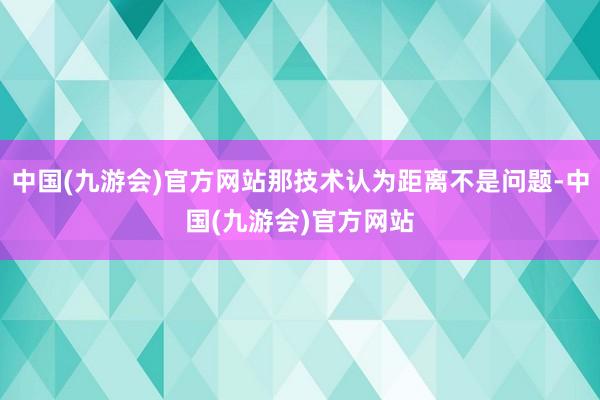 中国(九游会)官方网站那技术认为距离不是问题-中国(九游会)官方网站