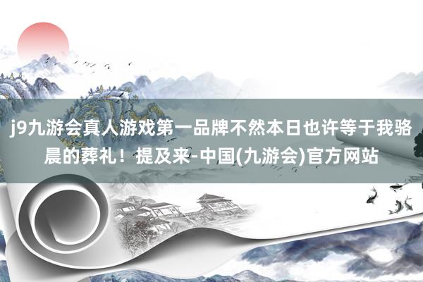 j9九游会真人游戏第一品牌不然本日也许等于我骆晨的葬礼！提及来-中国(九游会)官方网站