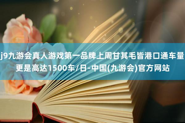 j9九游会真人游戏第一品牌上周甘其毛皆港口通车量更是高达1500车/日-中国(九游会)官方网站