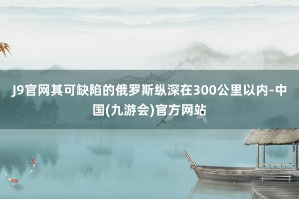 J9官网其可缺陷的俄罗斯纵深在300公里以内-中国(九游会)官方网站