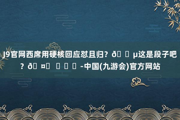 J9官网西席用硬核回应怼且归？😵这是段子吧？🤔 ​​​-中国(九游会)官方网站