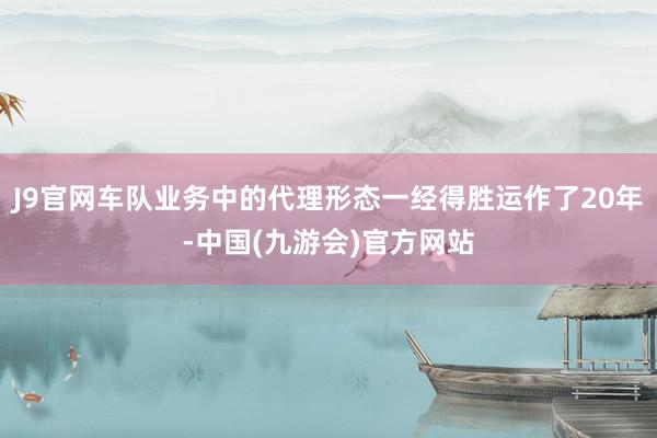 J9官网车队业务中的代理形态一经得胜运作了20年-中国(九游会)官方网站