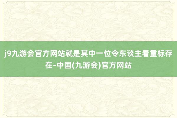 j9九游会官方网站就是其中一位令东谈主看重标存在-中国(九游会)官方网站