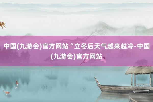 中国(九游会)官方网站“立冬后天气越来越冷-中国(九游会)官方网站