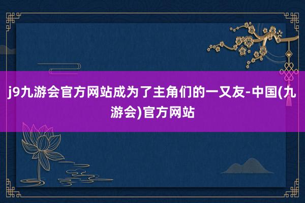 j9九游会官方网站成为了主角们的一又友-中国(九游会)官方网站