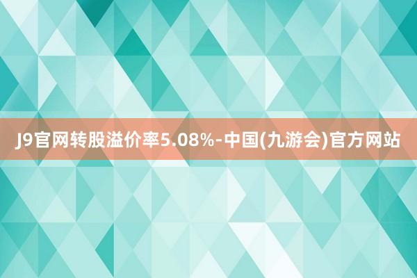 J9官网转股溢价率5.08%-中国(九游会)官方网站