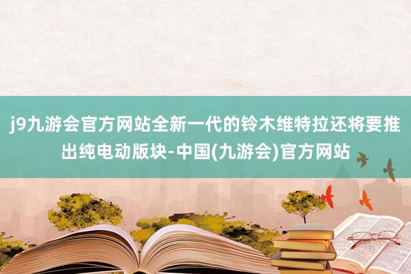 j9九游会官方网站全新一代的铃木维特拉还将要推出纯电动版块-中国(九游会)官方网站