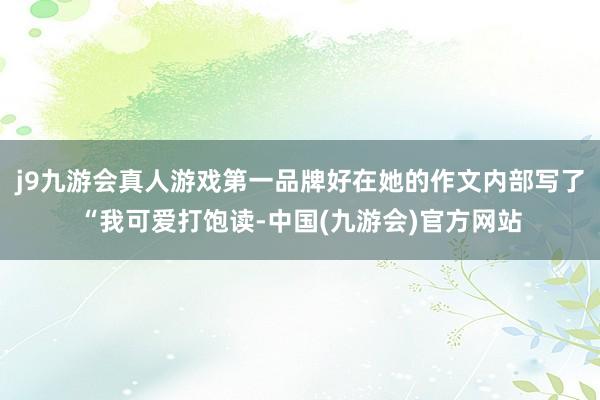 j9九游会真人游戏第一品牌好在她的作文内部写了“我可爱打饱读-中国(九游会)官方网站