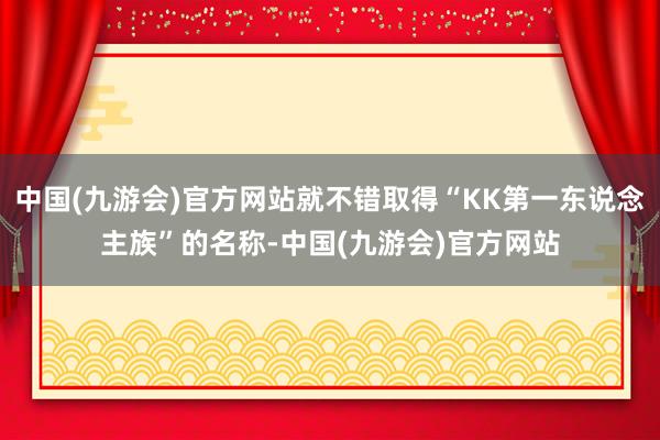 中国(九游会)官方网站就不错取得“KK第一东说念主族”的名称-中国(九游会)官方网站