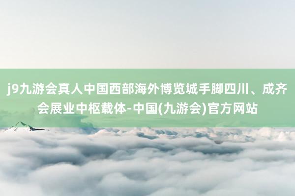 j9九游会真人中国西部海外博览城手脚四川、成齐会展业中枢载体-中国(九游会)官方网站