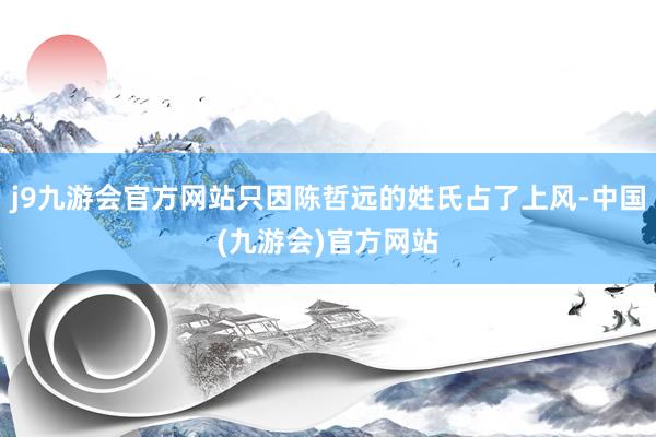 j9九游会官方网站只因陈哲远的姓氏占了上风-中国(九游会)官方网站