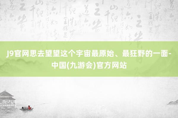 J9官网思去望望这个宇宙最原始、最狂野的一面-中国(九游会)官方网站