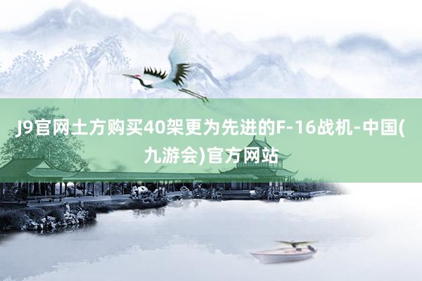 J9官网土方购买40架更为先进的F-16战机-中国(九游会)官方网站