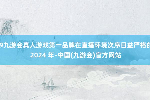 j9九游会真人游戏第一品牌在直播环境次序日益严格的 2024 年-中国(九游会)官方网站