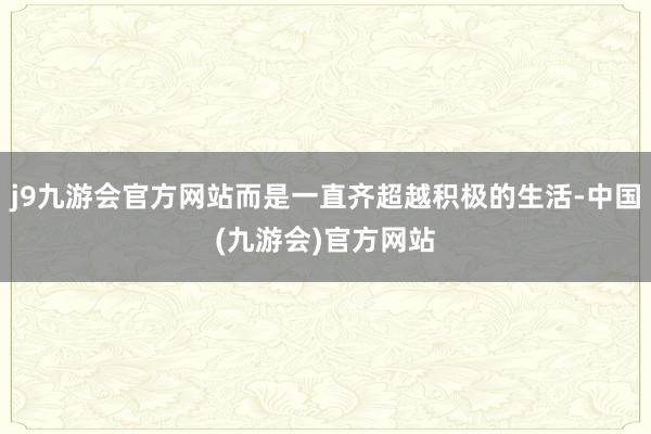 j9九游会官方网站而是一直齐超越积极的生活-中国(九游会)官方网站