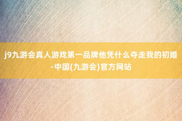 j9九游会真人游戏第一品牌他凭什么夺走我的初婚-中国(九游会)官方网站