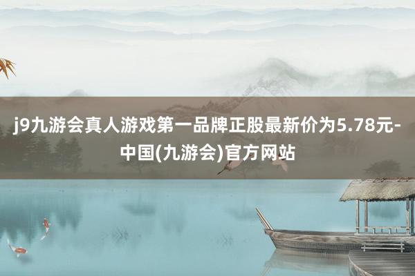 j9九游会真人游戏第一品牌正股最新价为5.78元-中国(九游会)官方网站