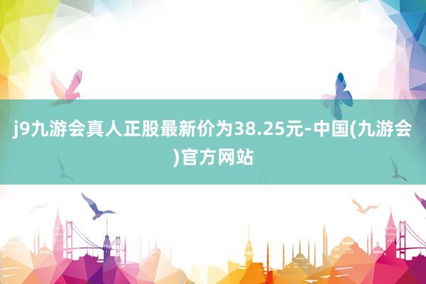 j9九游会真人正股最新价为38.25元-中国(九游会)官方网站