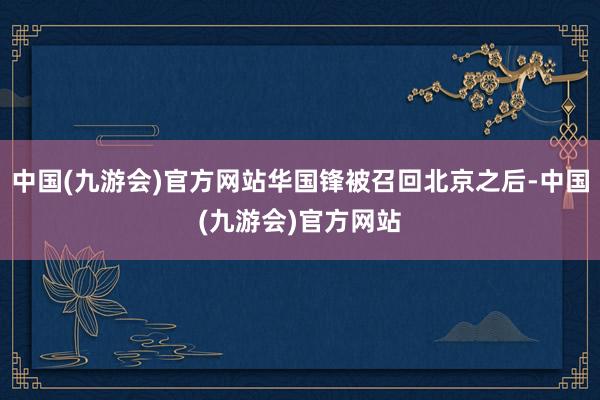 中国(九游会)官方网站华国锋被召回北京之后-中国(九游会)官方网站