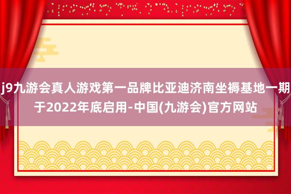 j9九游会真人游戏第一品牌比亚迪济南坐褥基地一期于2022年底启用-中国(九游会)官方网站