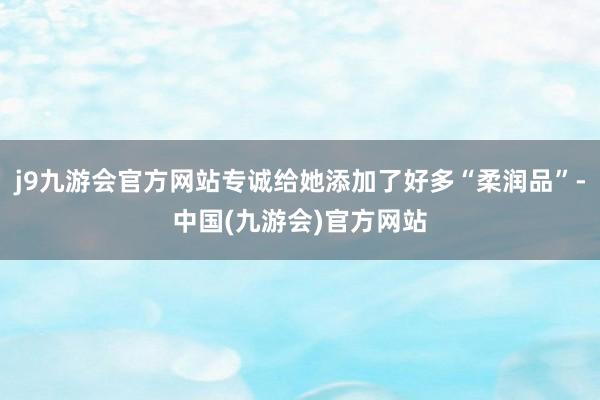 j9九游会官方网站专诚给她添加了好多“柔润品”-中国(九游会)官方网站