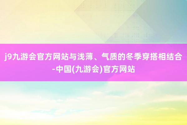 j9九游会官方网站与浅薄、气质的冬季穿搭相结合-中国(九游会)官方网站