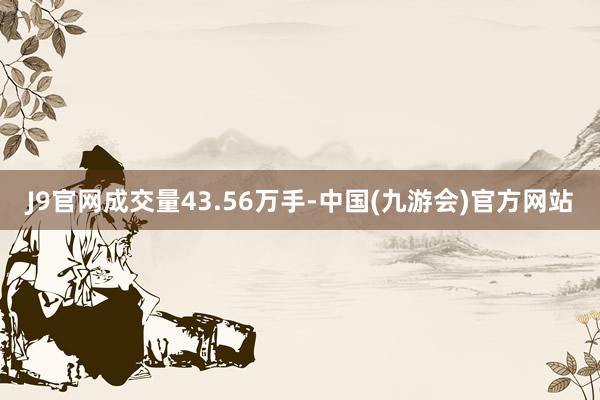 J9官网成交量43.56万手-中国(九游会)官方网站