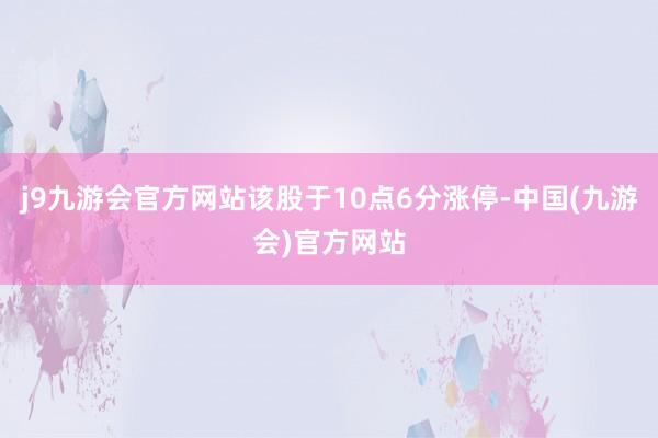 j9九游会官方网站该股于10点6分涨停-中国(九游会)官方网站