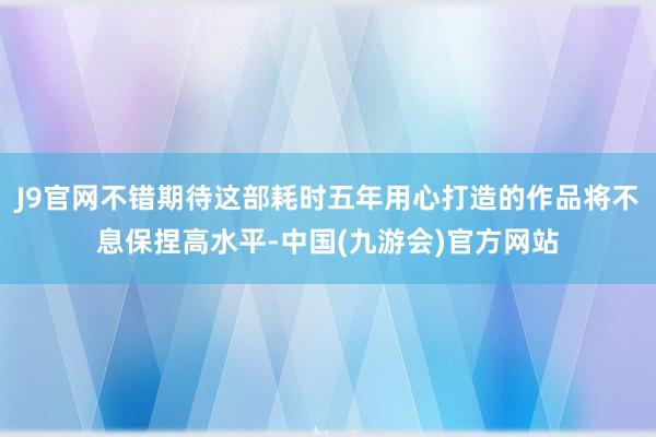 J9官网不错期待这部耗时五年用心打造的作品将不息保捏高水平-中国(九游会)官方网站