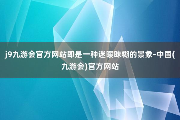 j9九游会官方网站即是一种迷暧昧糊的景象-中国(九游会)官方网站