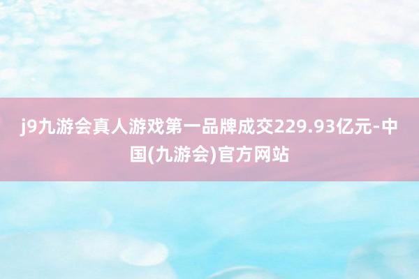 j9九游会真人游戏第一品牌成交229.93亿元-中国(九游会)官方网站