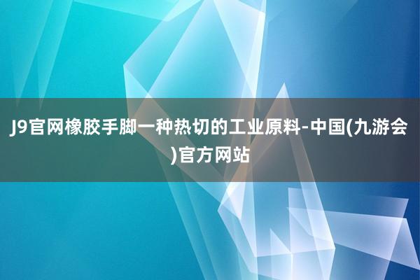 J9官网橡胶手脚一种热切的工业原料-中国(九游会)官方网站