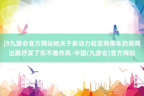 j9九游会官方网站她关于新动力轻型商用车的阛阓出路抒发了乐不雅作风-中国(九游会)官方网站