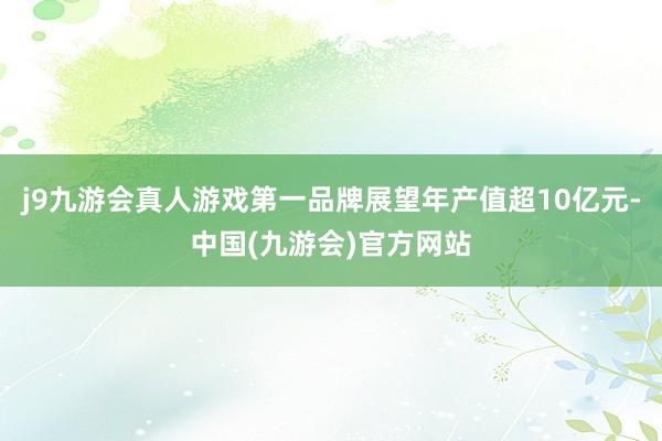 j9九游会真人游戏第一品牌展望年产值超10亿元-中国(九游会)官方网站