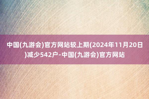 中国(九游会)官方网站较上期(2024年11月20日)减少542户-中国(九游会)官方网站