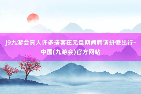 j9九游会真人许多搭客在元旦期间聘请拼假出行-中国(九游会)官方网站