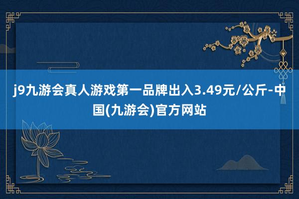 j9九游会真人游戏第一品牌出入3.49元/公斤-中国(九游会)官方网站