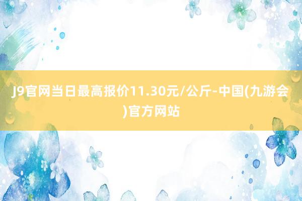 J9官网当日最高报价11.30元/公斤-中国(九游会)官方网站