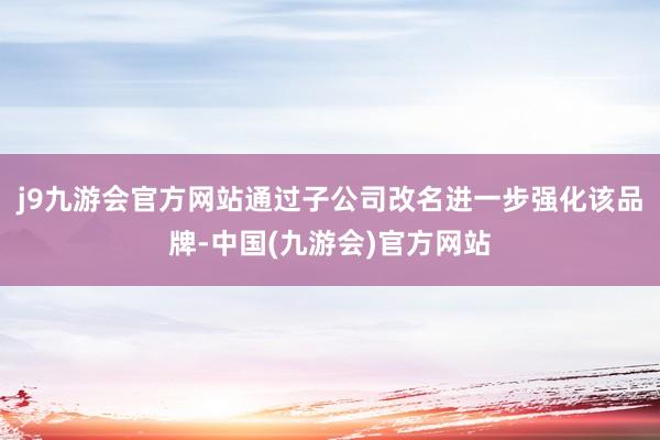 j9九游会官方网站通过子公司改名进一步强化该品牌-中国(九游会)官方网站