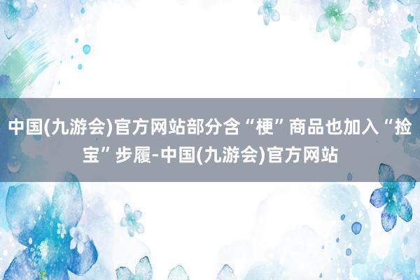 中国(九游会)官方网站部分含“梗”商品也加入“捡宝”步履-中国(九游会)官方网站