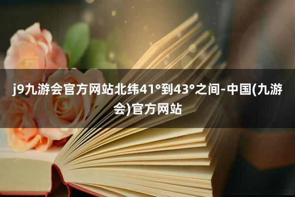 j9九游会官方网站北纬41°到43°之间-中国(九游会)官方网站