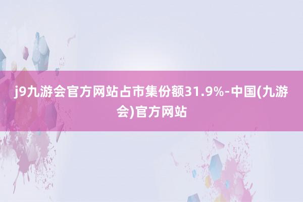 j9九游会官方网站占市集份额31.9%-中国(九游会)官方网站