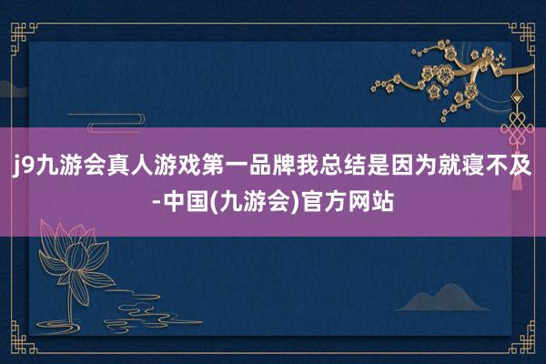 j9九游会真人游戏第一品牌我总结是因为就寝不及-中国(九游会)官方网站