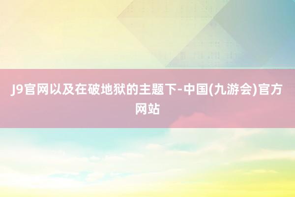 J9官网以及在破地狱的主题下-中国(九游会)官方网站