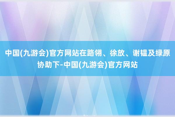 中国(九游会)官方网站在路翎、徐放、谢韫及绿原协助下-中国(九游会)官方网站