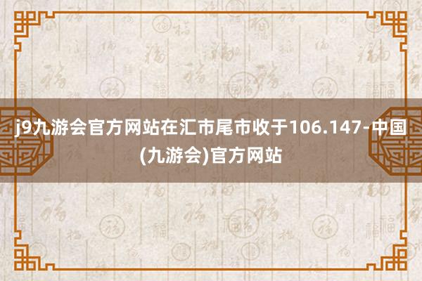 j9九游会官方网站在汇市尾市收于106.147-中国(九游会)官方网站