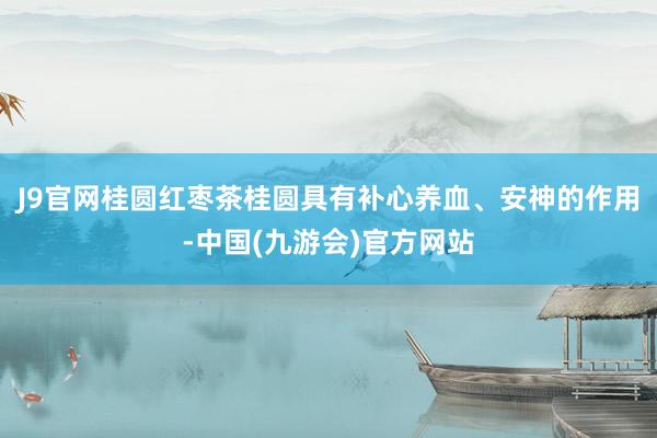 J9官网桂圆红枣茶桂圆具有补心养血、安神的作用-中国(九游会)官方网站