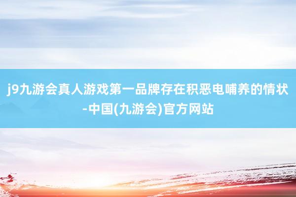 j9九游会真人游戏第一品牌存在积恶电哺养的情状-中国(九游会)官方网站