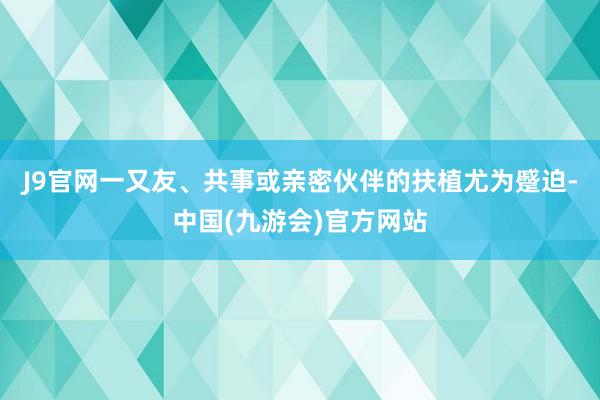 J9官网一又友、共事或亲密伙伴的扶植尤为蹙迫-中国(九游会)官方网站